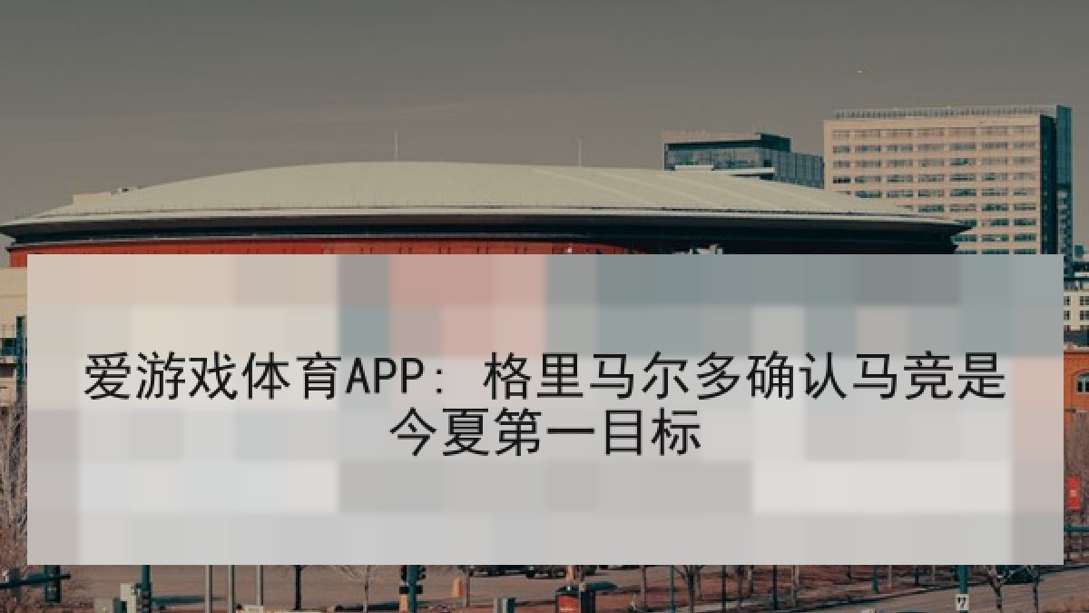 爱游戏体育APP: 格里马尔多确认马竞是今夏第一目标