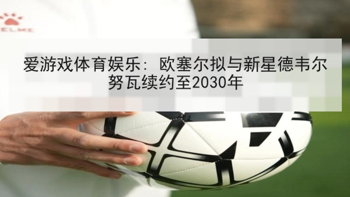 爱游戏体育娱乐: 欧塞尔拟与新星德韦尔努瓦续约至2030年 爱游戏体育娱乐: 欧塞尔拟与新星德韦尔努瓦续约至2030年