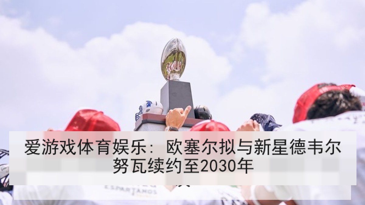 爱游戏体育娱乐: 欧塞尔拟与新星德韦尔努瓦续约至2030年 爱游戏体育娱乐: 欧塞尔拟与新星德韦尔努瓦续约至2030年